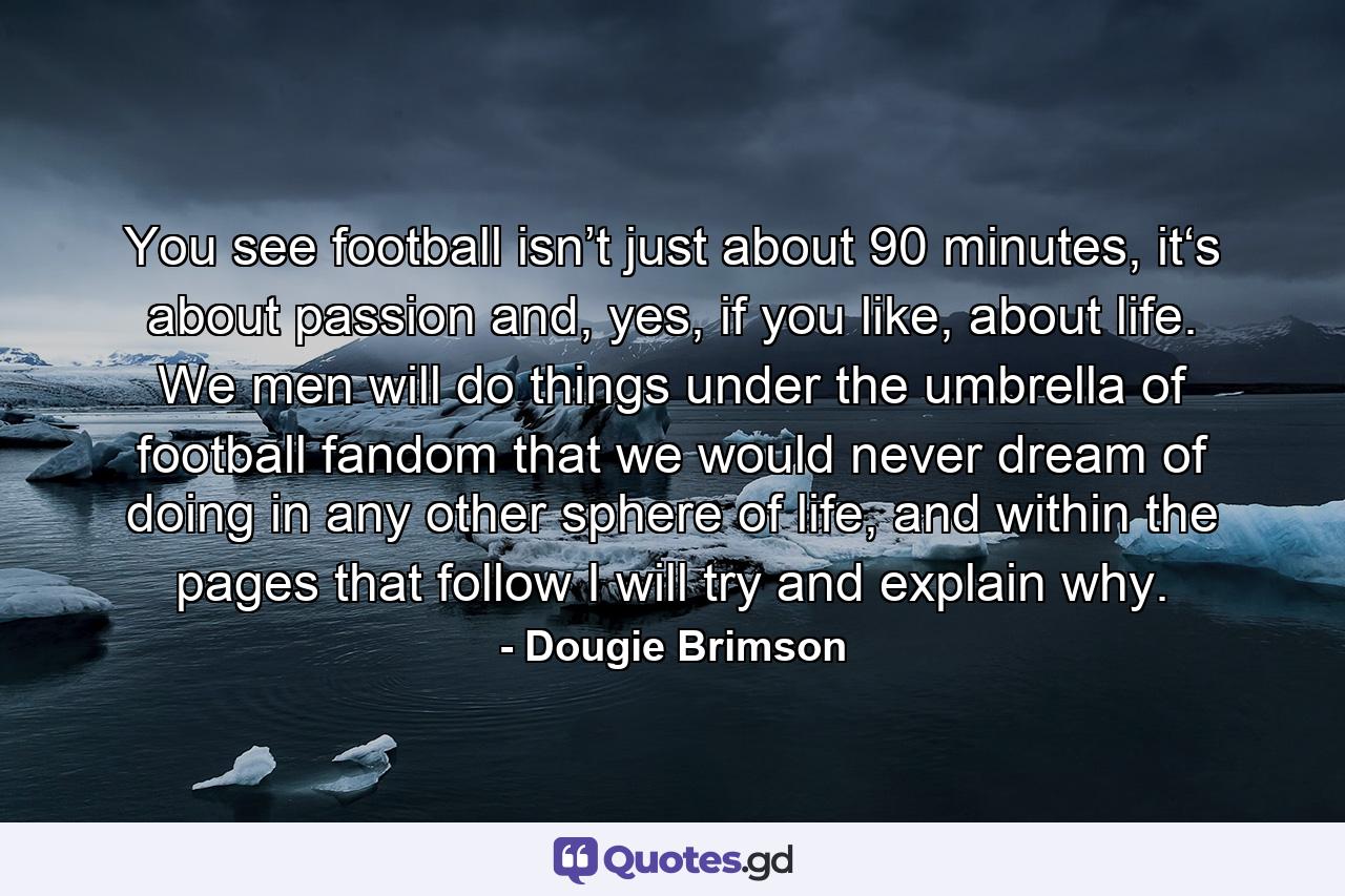 You see football isn’t just about 90 minutes, it‘s about passion and, yes, if you like, about life. We men will do things under the umbrella of football fandom that we would never dream of doing in any other sphere of life, and within the pages that follow I will try and explain why. - Quote by Dougie Brimson