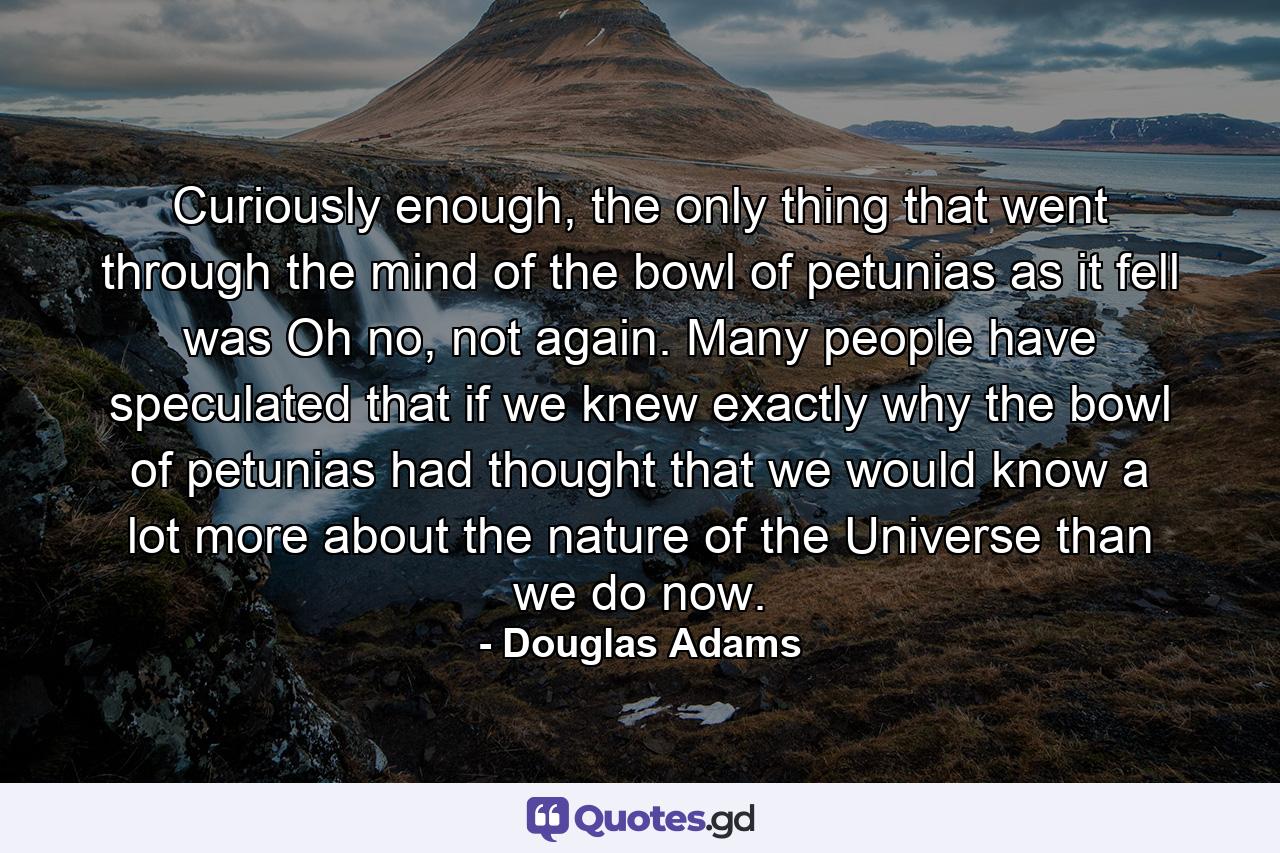 Curiously enough, the only thing that went through the mind of the bowl of petunias as it fell was Oh no, not again. Many people have speculated that if we knew exactly why the bowl of petunias had thought that we would know a lot more about the nature of the Universe than we do now. - Quote by Douglas Adams