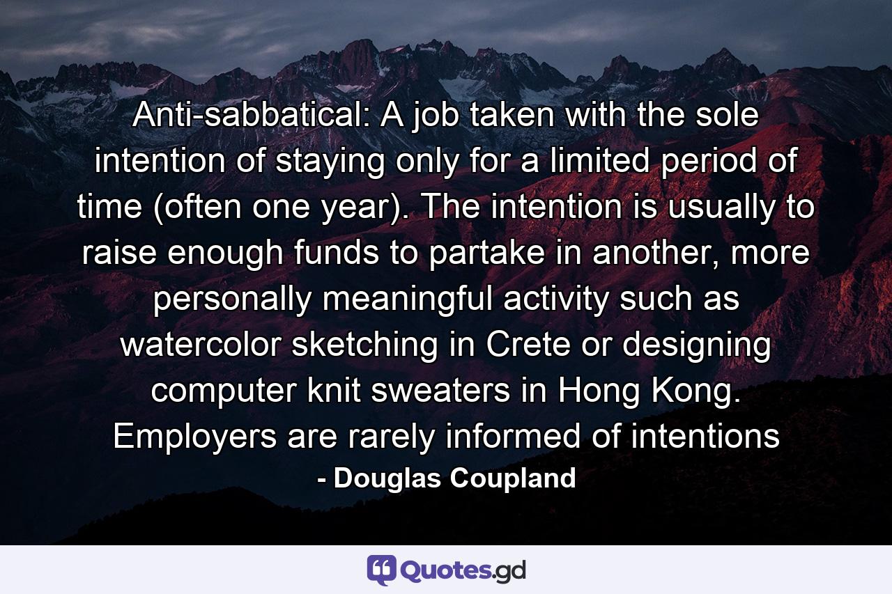 Anti-sabbatical: A job taken with the sole intention of staying only for a limited period of time (often one year). The intention is usually to raise enough funds to partake in another, more personally meaningful activity such as watercolor sketching in Crete or designing computer knit sweaters in Hong Kong. Employers are rarely informed of intentions - Quote by Douglas Coupland