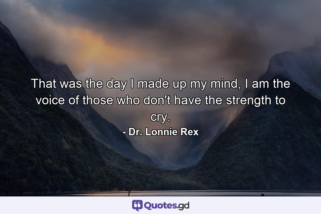 That was the day I made up my mind, I am the voice of those who don't have the strength to cry. - Quote by Dr. Lonnie Rex