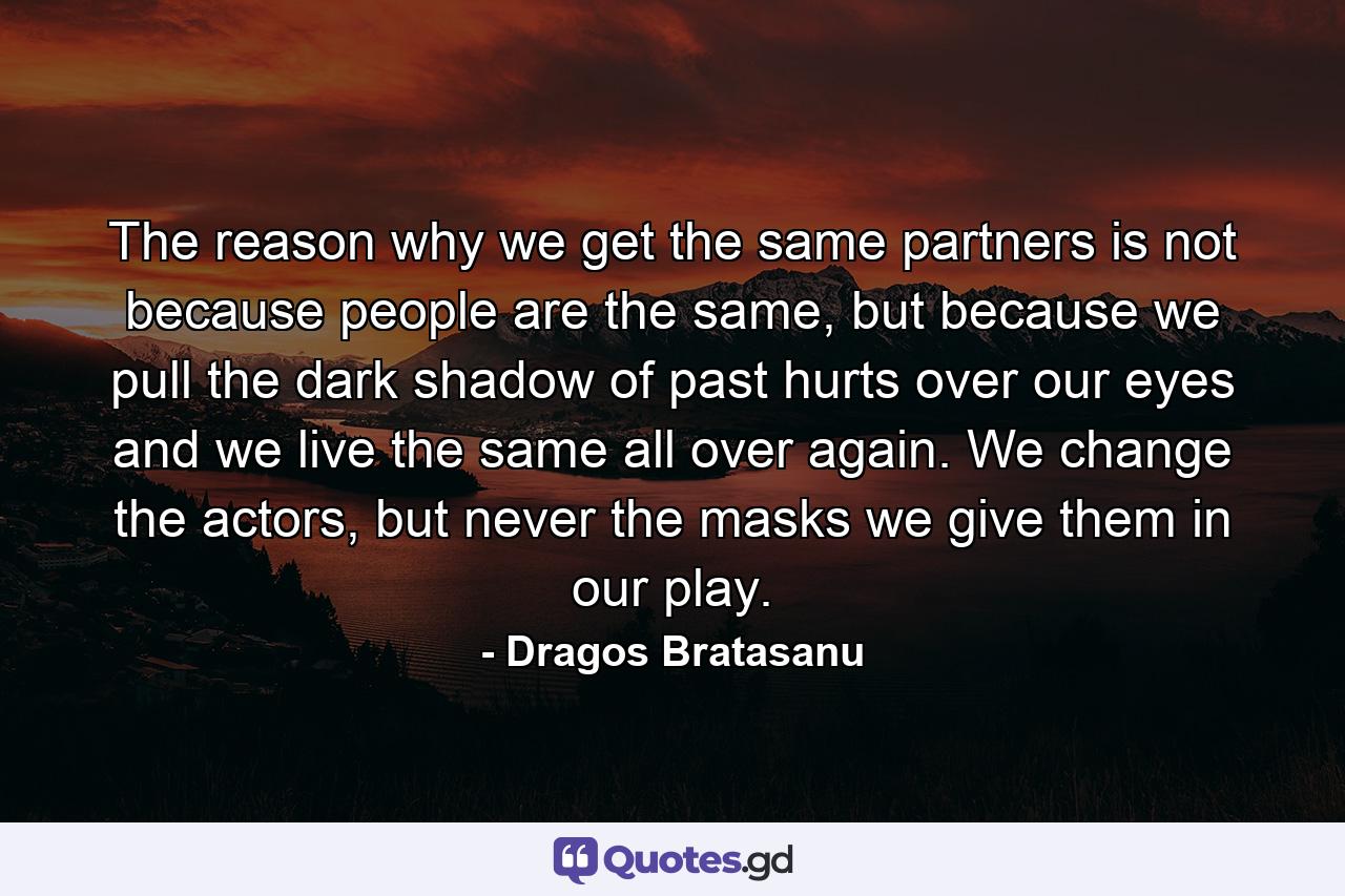 The reason why we get the same partners is not because people are the same, but because we pull the dark shadow of past hurts over our eyes and we live the same all over again. We change the actors, but never the masks we give them in our play. - Quote by Dragos Bratasanu