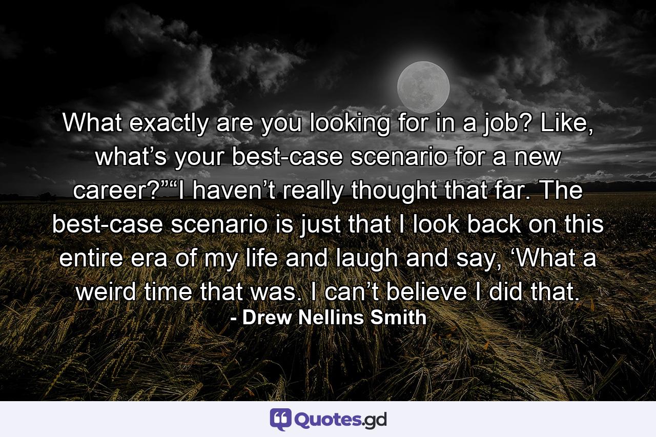 What exactly are you looking for in a job? Like, what’s your best-case scenario for a new career?”“I haven’t really thought that far. The best-case scenario is just that I look back on this entire era of my life and laugh and say, ‘What a weird time that was. I can’t believe I did that. - Quote by Drew Nellins Smith