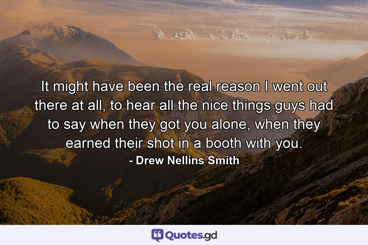 It might have been the real reason I went out there at all, to hear all the nice things guys had to say when they got you alone, when they earned their shot in a booth with you. - Quote by Drew Nellins Smith