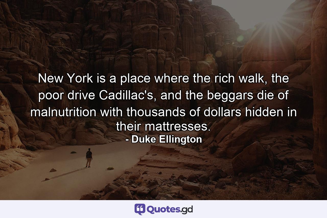 New York is a place where the rich walk, the poor drive Cadillac's, and the beggars die of malnutrition with thousands of dollars hidden in their mattresses. - Quote by Duke Ellington