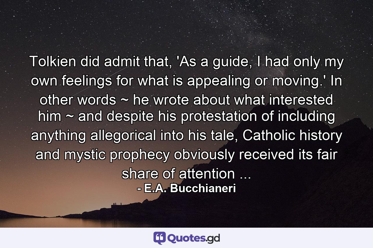 Tolkien did admit that, 'As a guide, I had only my own feelings for what is appealing or moving.' In other words ~ he wrote about what interested him ~ and despite his protestation of including anything allegorical into his tale, Catholic history and mystic prophecy obviously received its fair share of attention ... - Quote by E.A. Bucchianeri