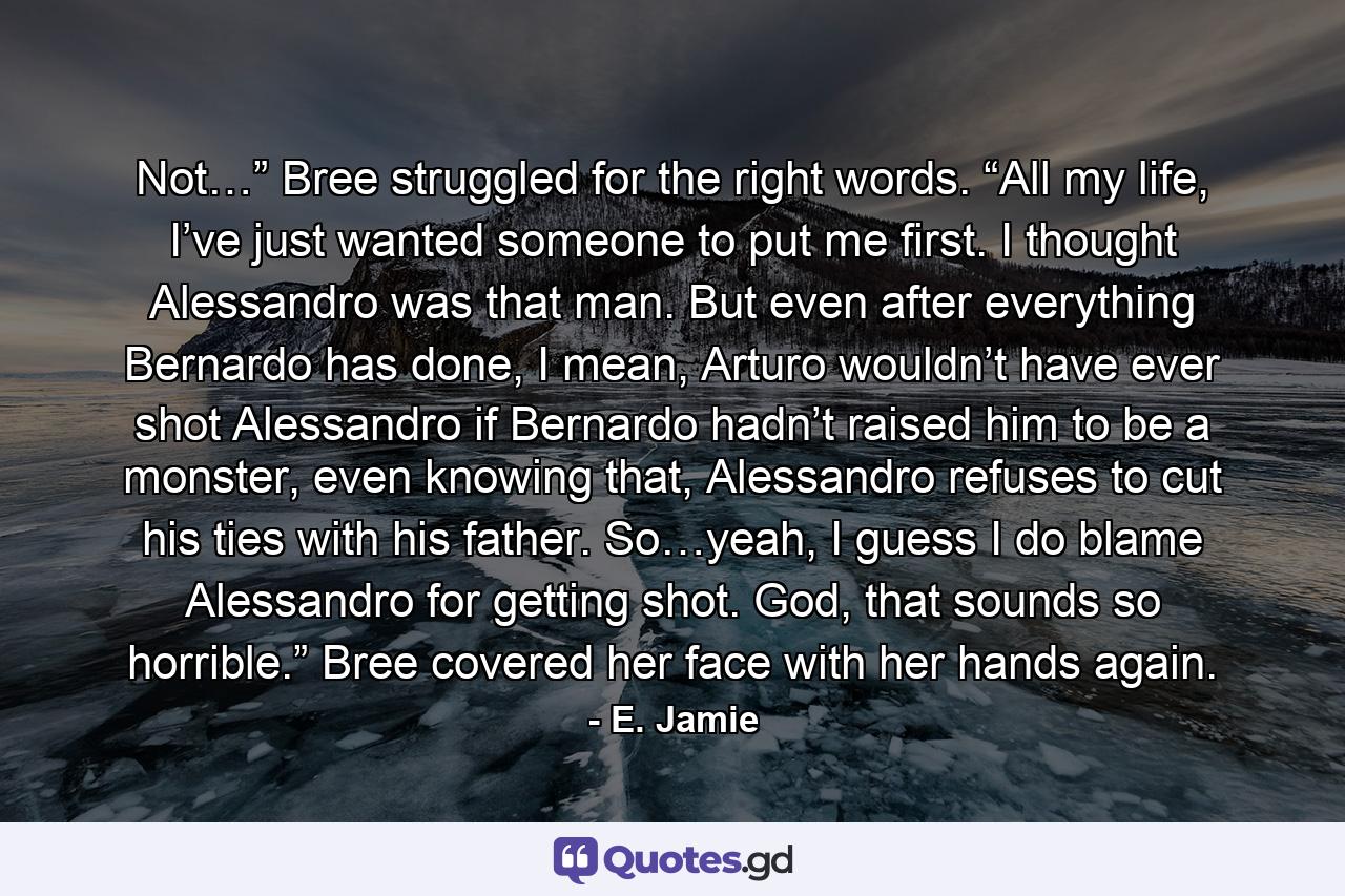 Not…” Bree struggled for the right words. “All my life, I’ve just wanted someone to put me first. I thought Alessandro was that man. But even after everything Bernardo has done, I mean, Arturo wouldn’t have ever shot Alessandro if Bernardo hadn’t raised him to be a monster, even knowing that, Alessandro refuses to cut his ties with his father. So…yeah, I guess I do blame Alessandro for getting shot. God, that sounds so horrible.” Bree covered her face with her hands again. - Quote by E. Jamie