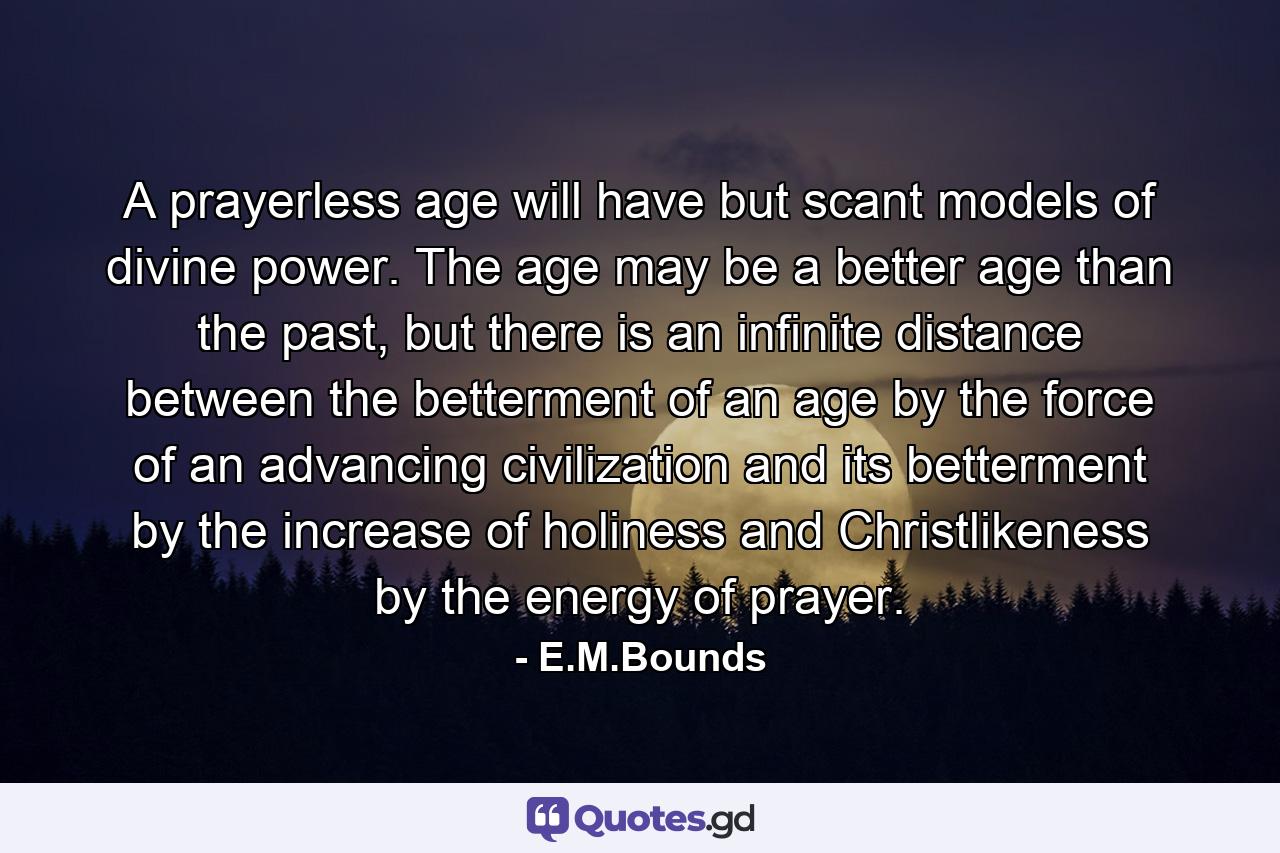 A prayerless age will have but scant models of divine power. The age may be a better age than the past, but there is an infinite distance between the betterment of an age by the force of an advancing civilization and its betterment by the increase of holiness and Christlikeness by the energy of prayer. - Quote by E.M.Bounds