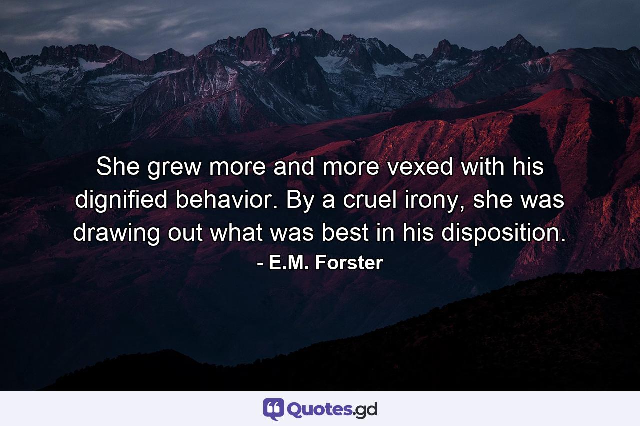 She grew more and more vexed with his dignified behavior. By a cruel irony, she was drawing out what was best in his disposition. - Quote by E.M. Forster