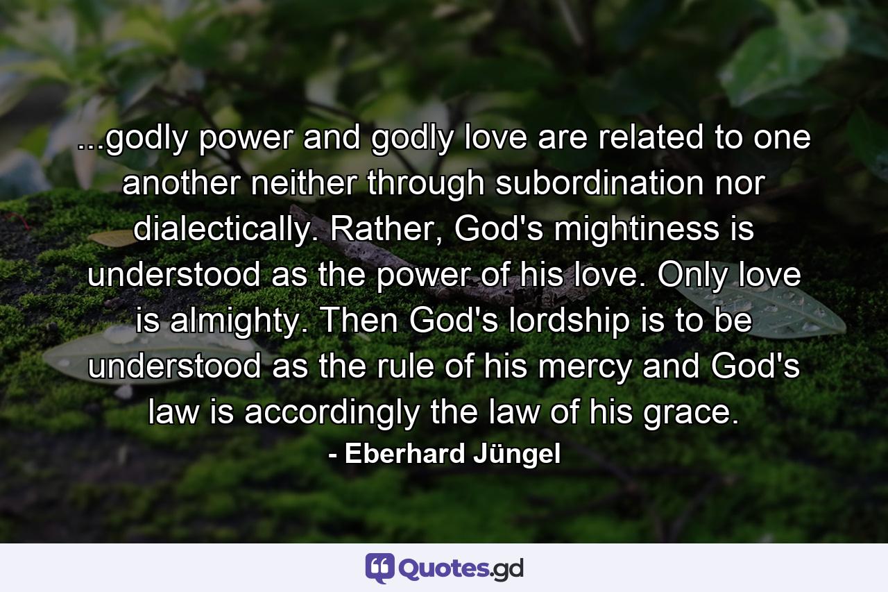 ...godly power and godly love are related to one another neither through subordination nor dialectically. Rather, God's mightiness is understood as the power of his love. Only love is almighty. Then God's lordship is to be understood as the rule of his mercy and God's law is accordingly the law of his grace. - Quote by Eberhard Jüngel