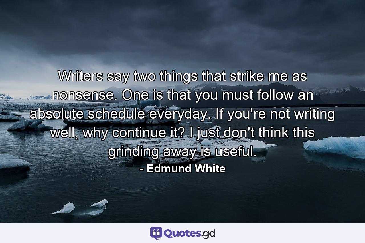 Writers say two things that strike me as nonsense. One is that you must follow an absolute schedule everyday. If you're not writing well, why continue it? I just don't think this grinding away is useful. - Quote by Edmund White