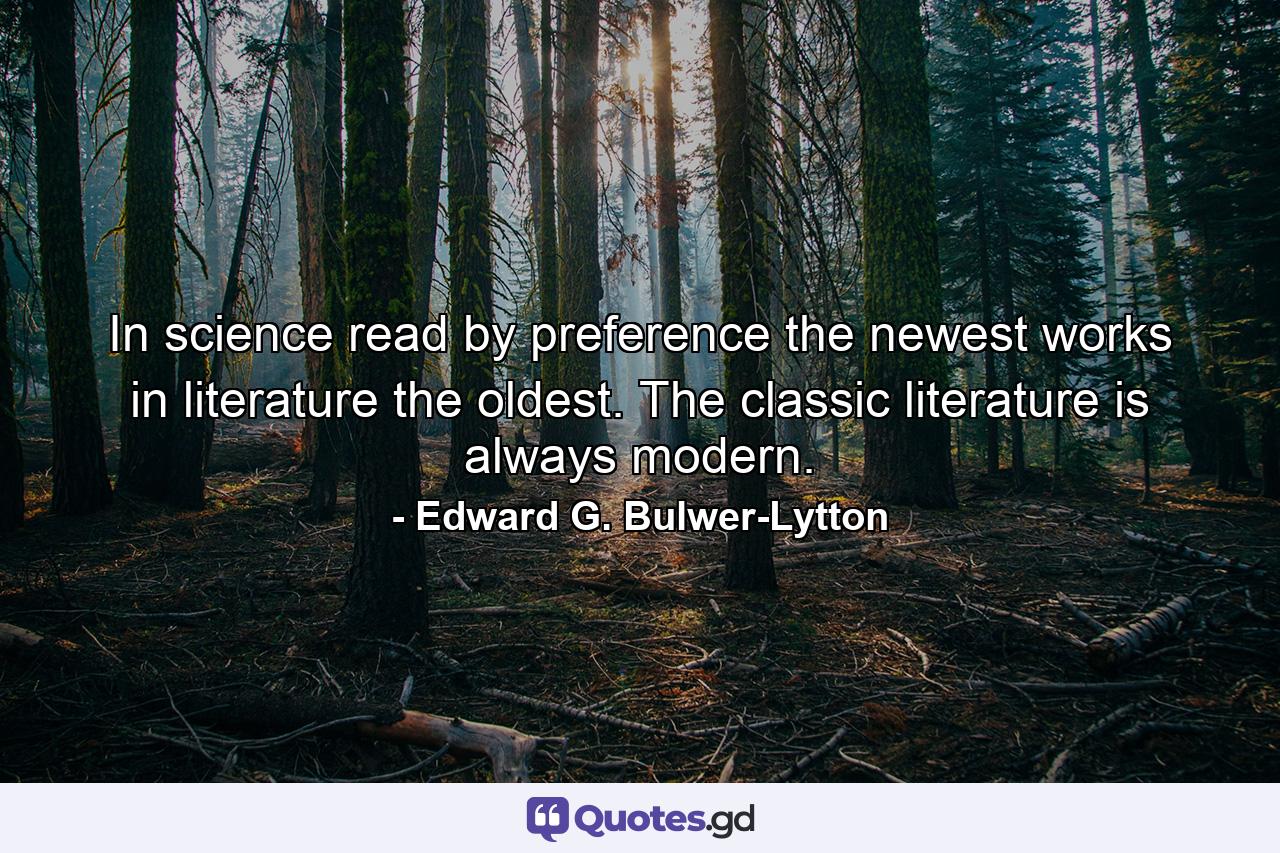 In science  read  by preference  the newest works  in literature  the oldest. The classic literature is always modern. - Quote by Edward G. Bulwer-Lytton