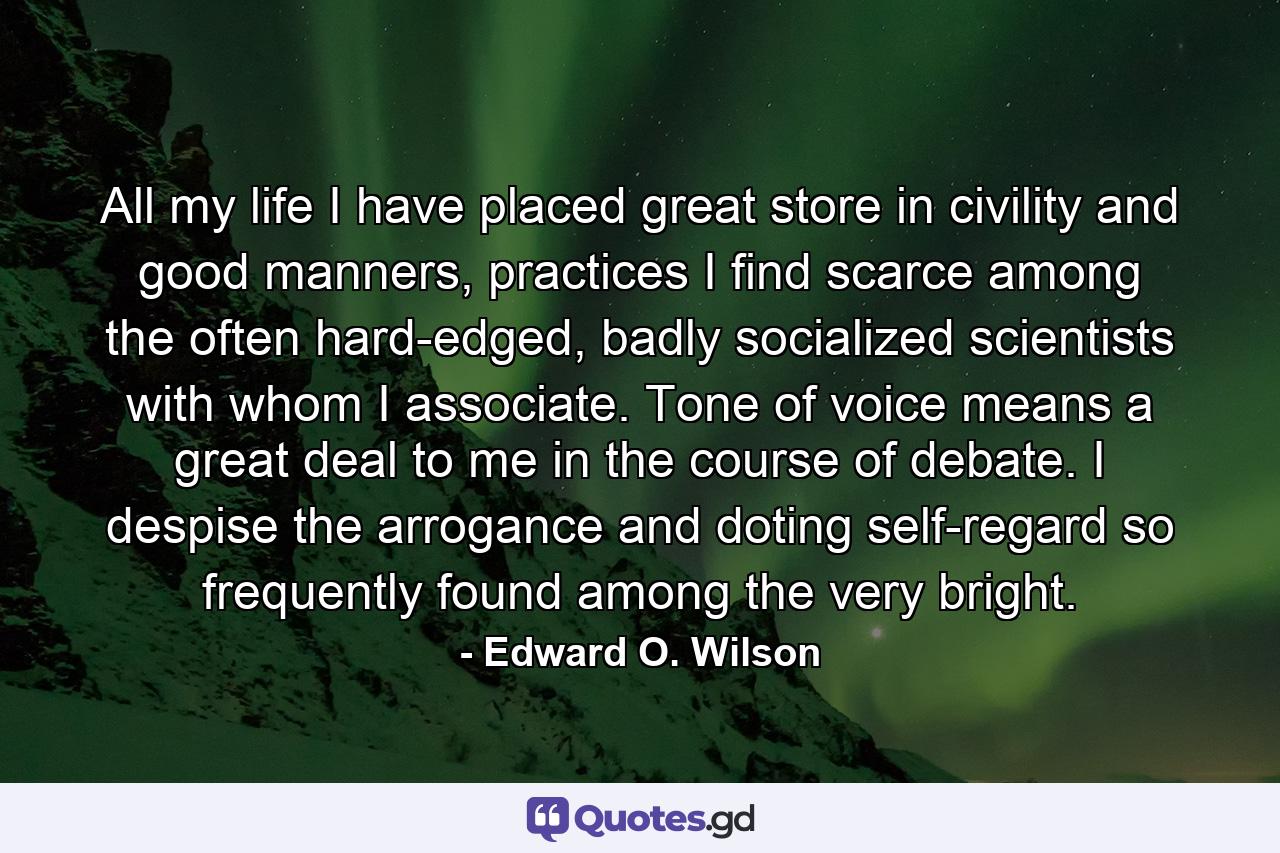 All my life I have placed great store in civility and good manners, practices I find scarce among the often hard-edged, badly socialized scientists with whom I associate. Tone of voice means a great deal to me in the course of debate. I despise the arrogance and doting self-regard so frequently found among the very bright. - Quote by Edward O. Wilson