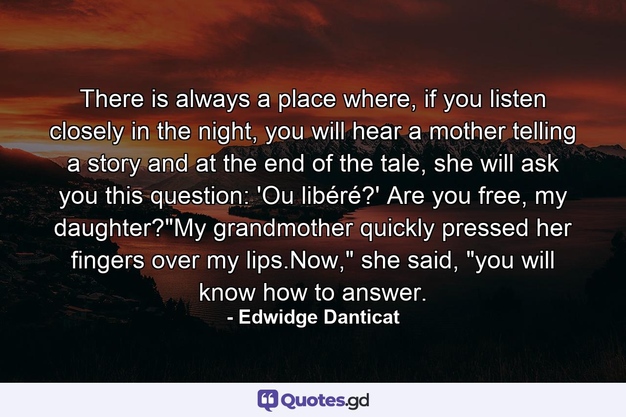 There is always a place where, if you listen closely in the night, you will hear a mother telling a story and at the end of the tale, she will ask you this question: 'Ou libéré?' Are you free, my daughter?