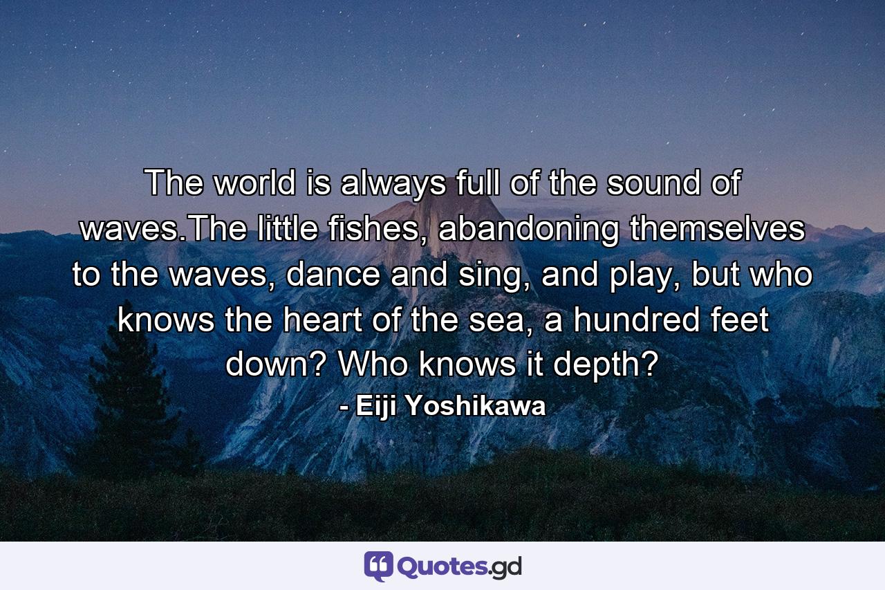 The world is always full of the sound of waves.The little fishes, abandoning themselves to the waves, dance and sing, and play, but who knows the heart of the sea, a hundred feet down? Who knows it depth? - Quote by Eiji Yoshikawa