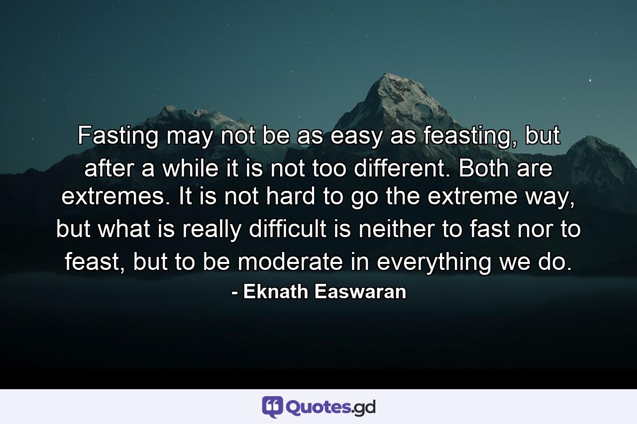 Fasting may not be as easy as feasting, but after a while it is not too different. Both are extremes. It is not hard to go the extreme way, but what is really difficult is neither to fast nor to feast, but to be moderate in everything we do. - Quote by Eknath Easwaran