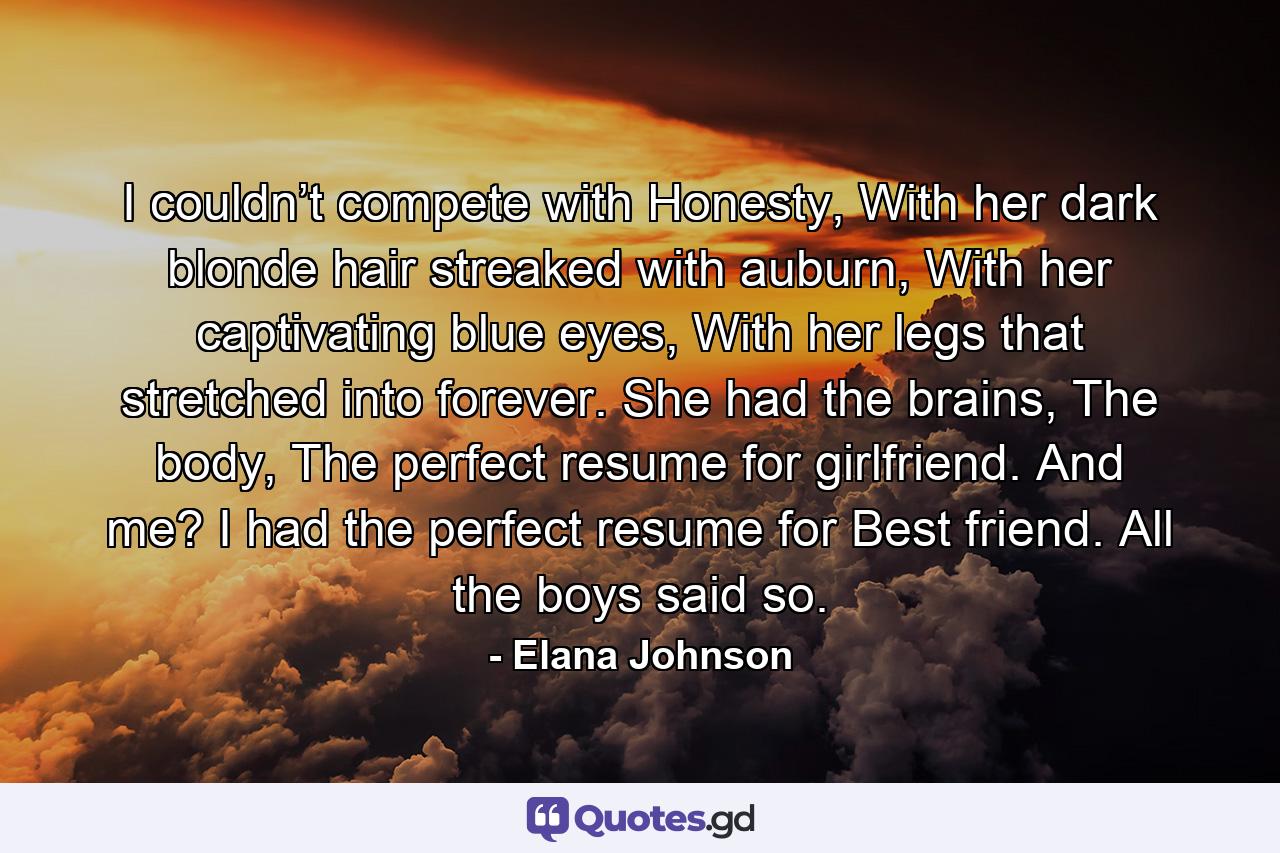 I couldn’t compete with Honesty, With her dark blonde hair streaked with auburn, With her captivating blue eyes, With her legs that stretched into forever. She had the brains, The body, The perfect resume for girlfriend. And me? I had the perfect resume for Best friend. All the boys said so. - Quote by Elana Johnson