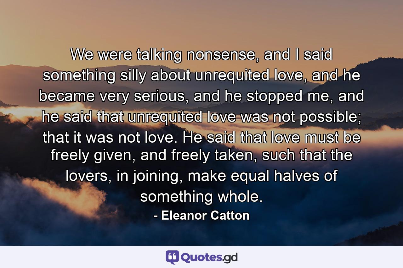 We were talking nonsense, and I said something silly about unrequited love, and he became very serious, and he stopped me, and he said that unrequited love was not possible; that it was not love. He said that love must be freely given, and freely taken, such that the lovers, in joining, make equal halves of something whole. - Quote by Eleanor Catton