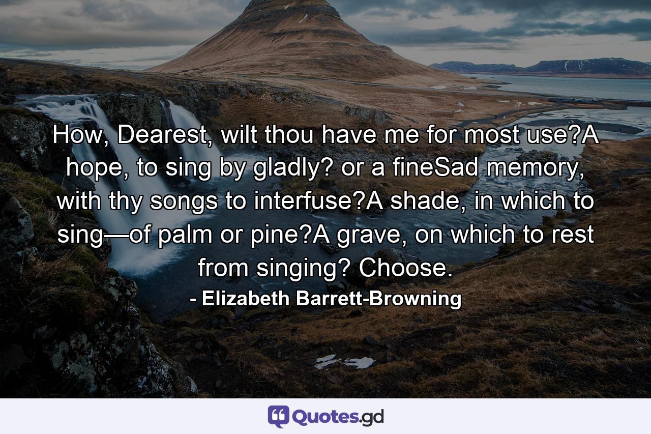 How, Dearest, wilt thou have me for most use?A hope, to sing by gladly? or a fineSad memory, with thy songs to interfuse?A shade, in which to sing—of palm or pine?A grave, on which to rest from singing? Choose. - Quote by Elizabeth Barrett-Browning