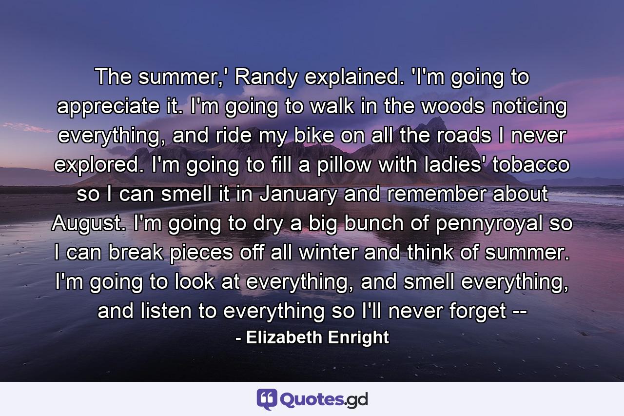 The summer,' Randy explained. 'I'm going to appreciate it. I'm going to walk in the woods noticing everything, and ride my bike on all the roads I never explored. I'm going to fill a pillow with ladies' tobacco so I can smell it in January and remember about August. I'm going to dry a big bunch of pennyroyal so I can break pieces off all winter and think of summer. I'm going to look at everything, and smell everything, and listen to everything so I'll never forget -- - Quote by Elizabeth Enright