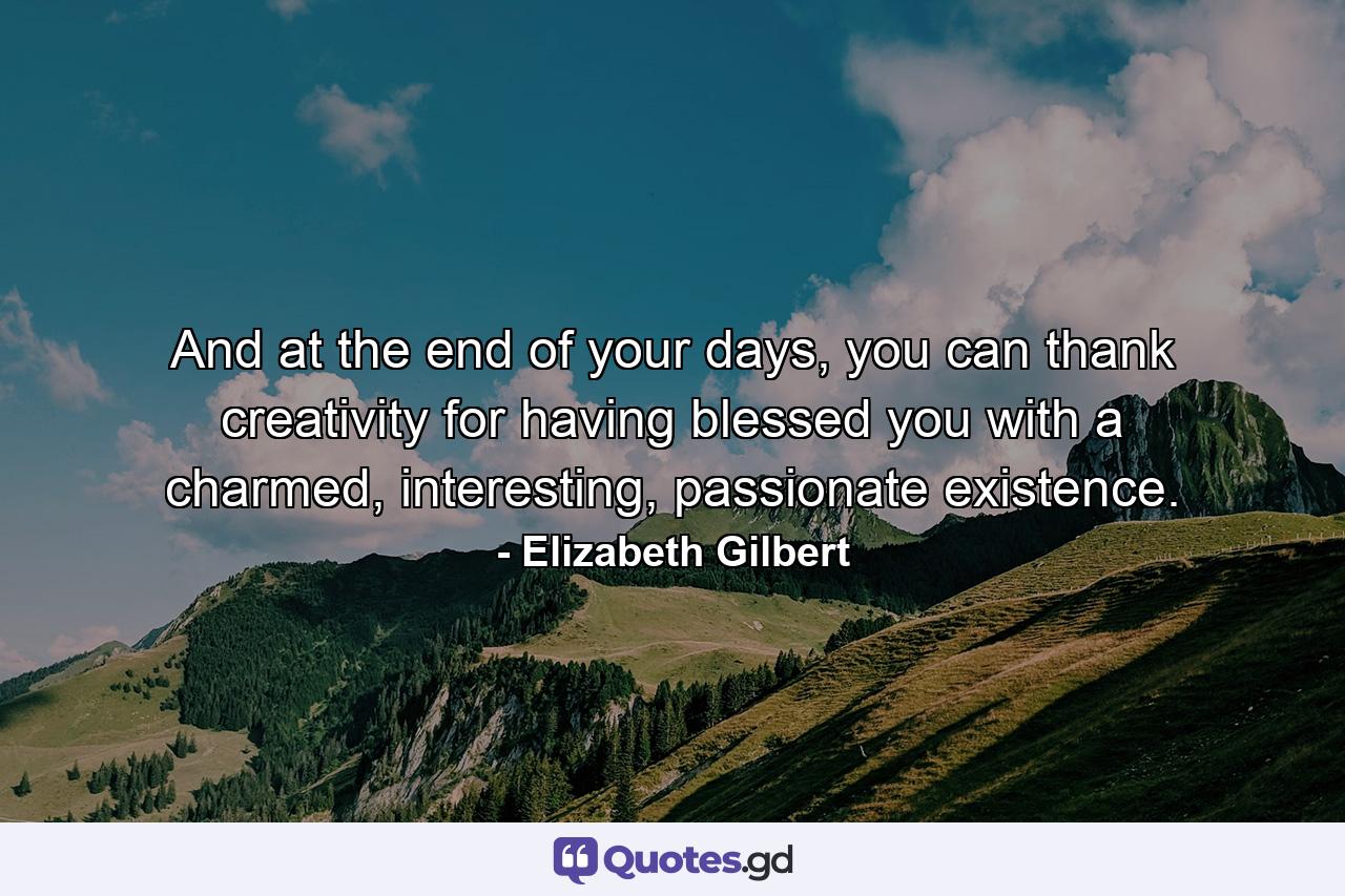 And at the end of your days, you can thank creativity for having blessed you with a charmed, interesting, passionate existence. - Quote by Elizabeth Gilbert