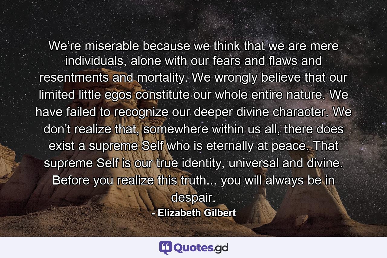 We’re miserable because we think that we are mere individuals, alone with our fears and flaws and resentments and mortality. We wrongly believe that our limited little egos constitute our whole entire nature. We have failed to recognize our deeper divine character. We don’t realize that, somewhere within us all, there does exist a supreme Self who is eternally at peace. That supreme Self is our true identity, universal and divine. Before you realize this truth... you will always be in despair. - Quote by Elizabeth Gilbert