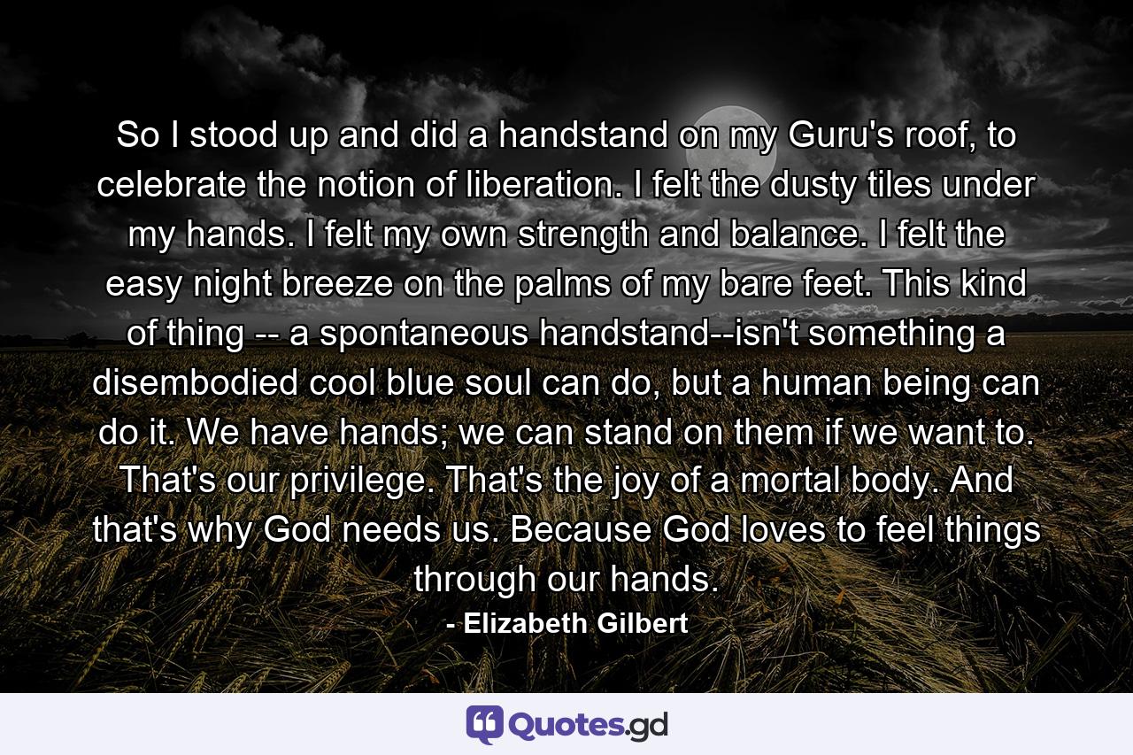 So I stood up and did a handstand on my Guru's roof, to celebrate the notion of liberation. I felt the dusty tiles under my hands. I felt my own strength and balance. I felt the easy night breeze on the palms of my bare feet. This kind of thing -- a spontaneous handstand--isn't something a disembodied cool blue soul can do, but a human being can do it. We have hands; we can stand on them if we want to. That's our privilege. That's the joy of a mortal body. And that's why God needs us. Because God loves to feel things through our hands. - Quote by Elizabeth Gilbert