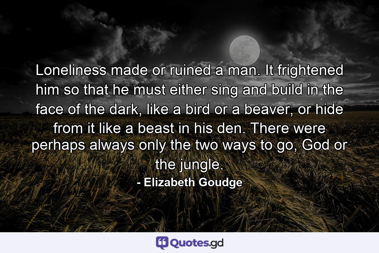 Loneliness made or ruined a man. It frightened him so that he must either sing and build in the face of the dark, like a bird or a beaver, or hide from it like a beast in his den. There were perhaps always only the two ways to go, God or the jungle. - Quote by Elizabeth Goudge