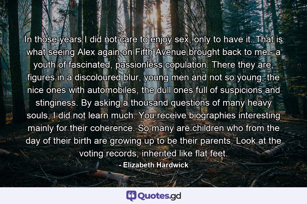In those years I did not care to enjoy sex, only to have it. That is what seeing Alex again on Fifth Avenue brought back to me - a youth of fascinated, passionless copulation. There they are, figures in a discoloured blur, young men and not so young, the nice ones with automobiles, the dull ones full of suspicions and stinginess. By asking a thousand questions of many heavy souls, I did not learn much. You receive biographies interesting mainly for their coherence. So many are children who from the day of their birth are growing up to be their parents. Look at the voting records, inherited like flat feet. - Quote by Elizabeth Hardwick