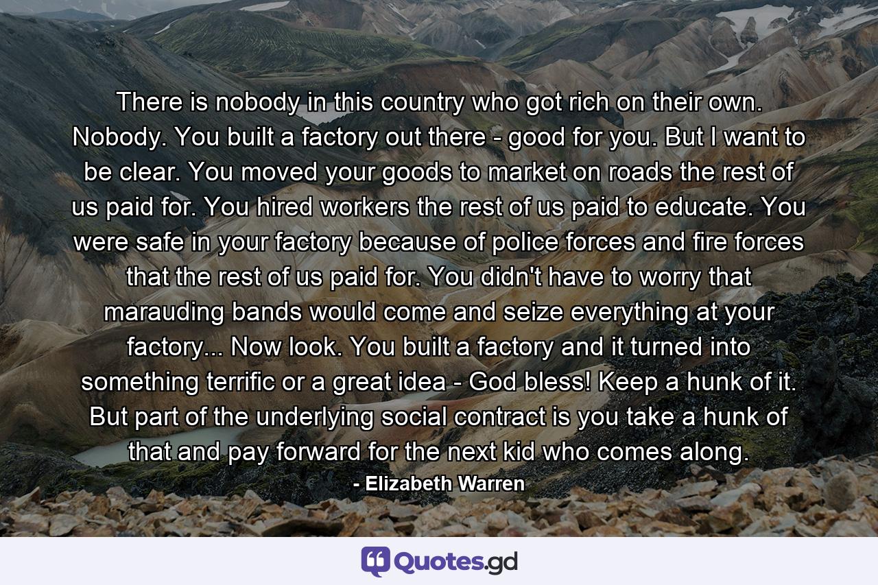 There is nobody in this country who got rich on their own. Nobody. You built a factory out there - good for you. But I want to be clear. You moved your goods to market on roads the rest of us paid for. You hired workers the rest of us paid to educate. You were safe in your factory because of police forces and fire forces that the rest of us paid for. You didn't have to worry that marauding bands would come and seize everything at your factory... Now look. You built a factory and it turned into something terrific or a great idea - God bless! Keep a hunk of it. But part of the underlying social contract is you take a hunk of that and pay forward for the next kid who comes along. - Quote by Elizabeth Warren