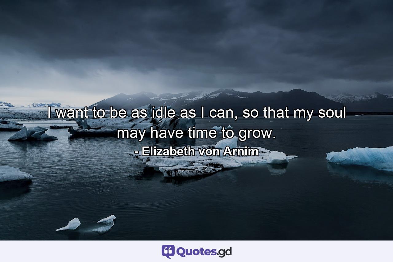 I want to be as idle as I can, so that my soul may have time to grow. - Quote by Elizabeth von Arnim