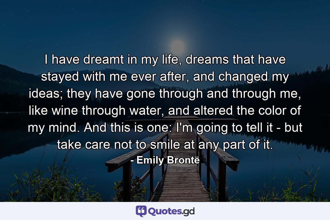 I have dreamt in my life, dreams that have stayed with me ever after, and changed my ideas; they have gone through and through me, like wine through water, and altered the color of my mind. And this is one: I'm going to tell it - but take care not to smile at any part of it. - Quote by Emily Brontë