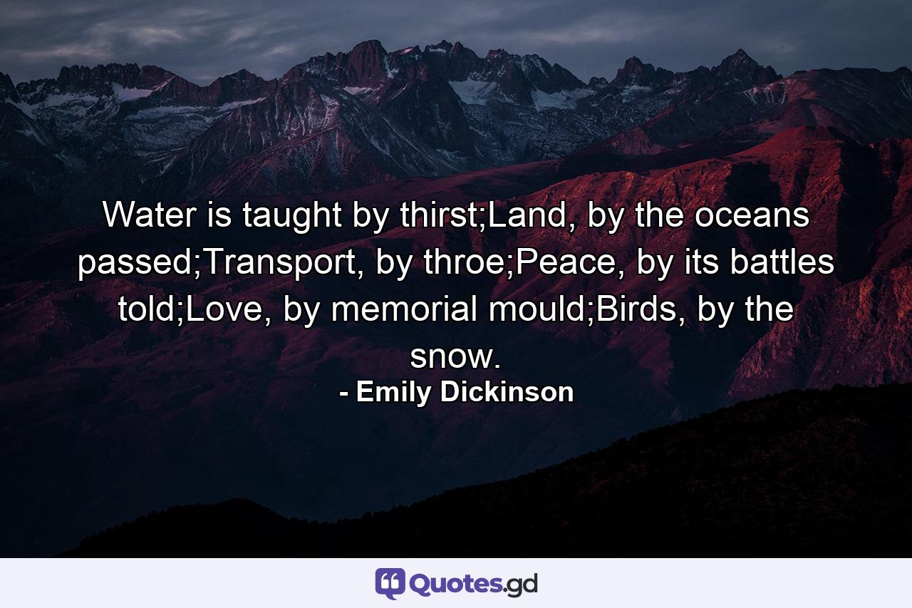 Water is taught by thirst;Land, by the oceans passed;Transport, by throe;Peace, by its battles told;Love, by memorial mould;Birds, by the snow. - Quote by Emily Dickinson