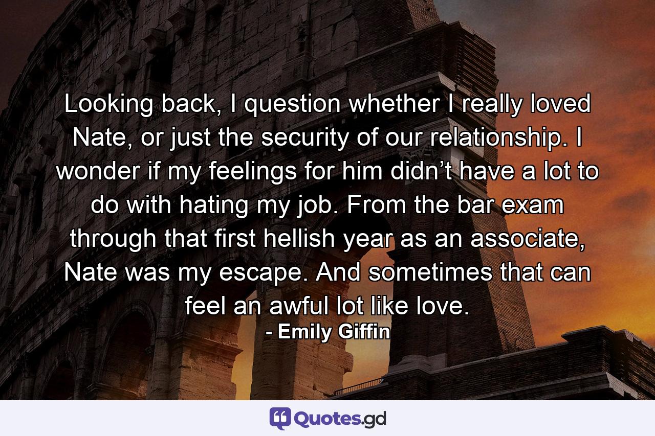 Looking back, I question whether I really loved Nate, or just the security of our relationship. I wonder if my feelings for him didn’t have a lot to do with hating my job. From the bar exam through that first hellish year as an associate, Nate was my escape. And sometimes that can feel an awful lot like love. - Quote by Emily Giffin