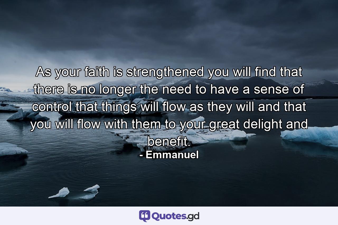 As your faith is strengthened you will find that there is no longer the need to have a sense of control  that things will flow as they will  and that you will flow with them  to your great delight and benefit. - Quote by Emmanuel