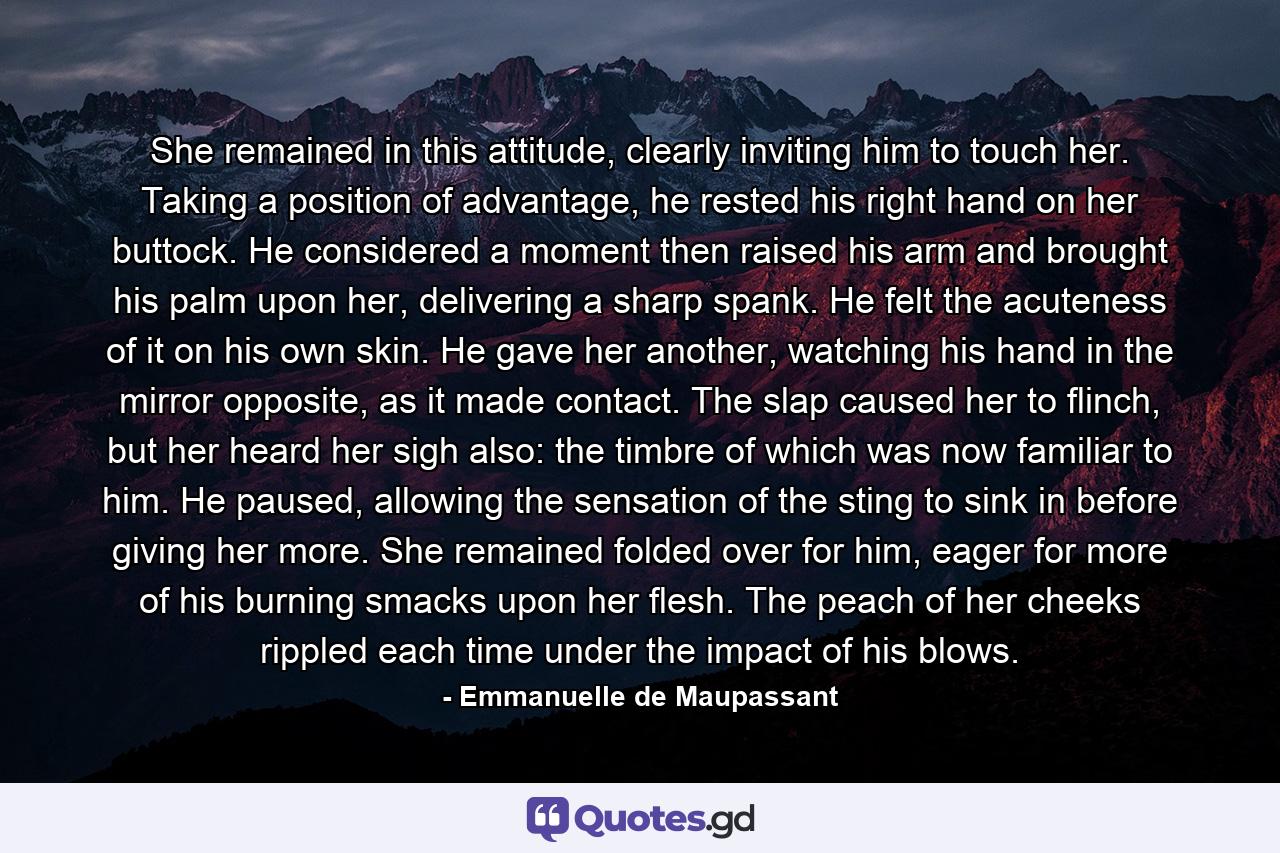 She remained in this attitude, clearly inviting him to touch her. Taking a position of advantage, he rested his right hand on her buttock. He considered a moment then raised his arm and brought his palm upon her, delivering a sharp spank. He felt the acuteness of it on his own skin. He gave her another, watching his hand in the mirror opposite, as it made contact. The slap caused her to flinch, but her heard her sigh also: the timbre of which was now familiar to him. He paused, allowing the sensation of the sting to sink in before giving her more. She remained folded over for him, eager for more of his burning smacks upon her flesh. The peach of her cheeks rippled each time under the impact of his blows. - Quote by Emmanuelle de Maupassant