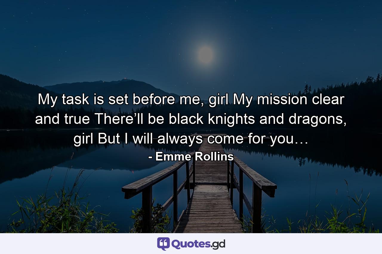 My task is set before me, girl My mission clear and true There’ll be black knights and dragons, girl But I will always come for you… - Quote by Emme Rollins