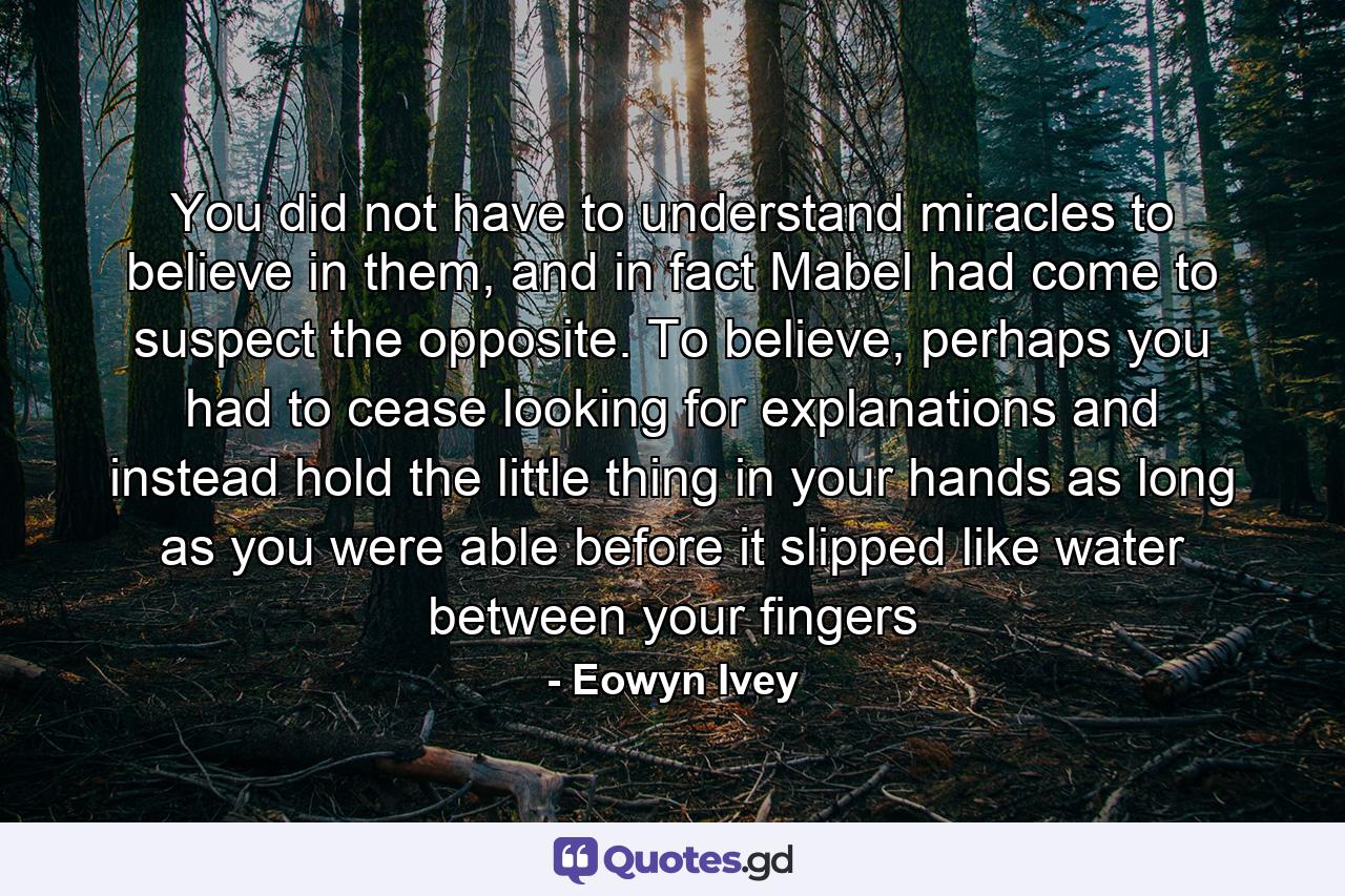 You did not have to understand miracles to believe in them, and in fact Mabel had come to suspect the opposite. To believe, perhaps you had to cease looking for explanations and instead hold the little thing in your hands as long as you were able before it slipped like water between your fingers - Quote by Eowyn Ivey