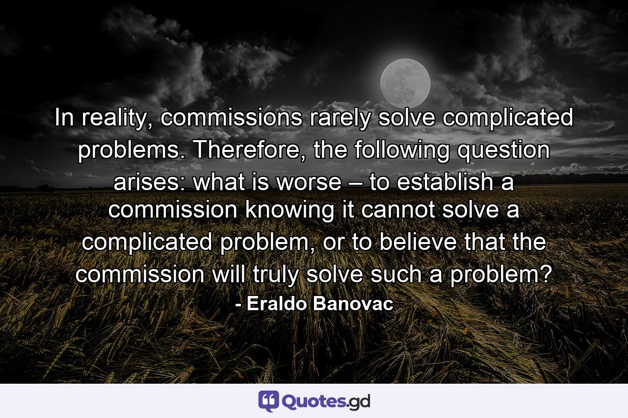 In reality, commissions rarely solve complicated problems. Therefore, the following question arises: what is worse – to establish a commission knowing it cannot solve a complicated problem, or to believe that the commission will truly solve such a problem? - Quote by Eraldo Banovac