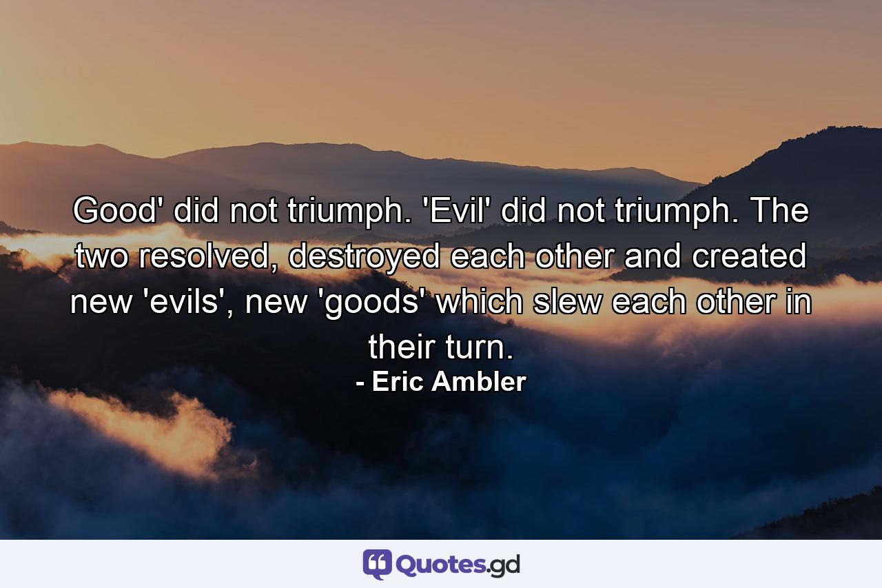 Good' did not triumph. 'Evil' did not triumph. The two resolved, destroyed each other and created new 'evils', new 'goods' which slew each other in their turn. - Quote by Eric Ambler