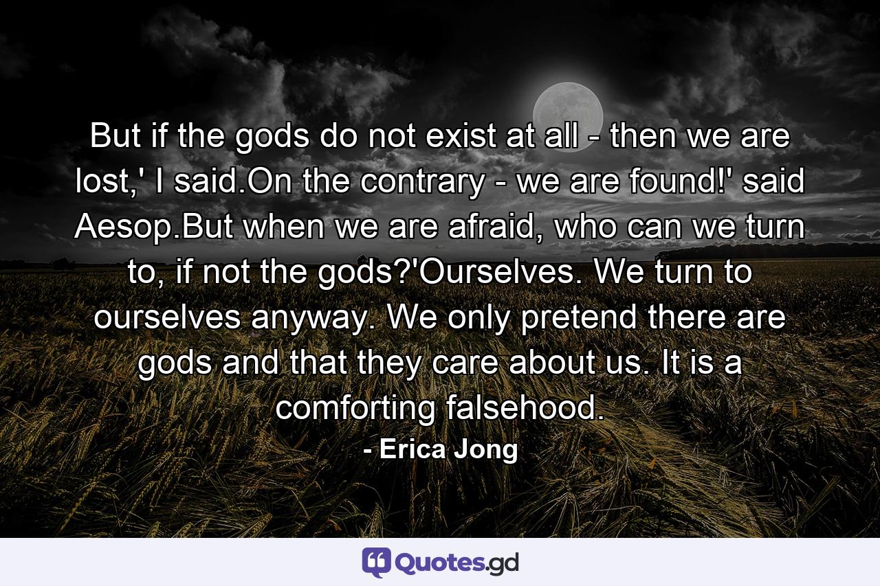 But if the gods do not exist at all - then we are lost,' I said.On the contrary - we are found!' said Aesop.But when we are afraid, who can we turn to, if not the gods?'Ourselves. We turn to ourselves anyway. We only pretend there are gods and that they care about us. It is a comforting falsehood. - Quote by Erica Jong