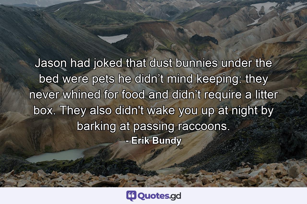 Jason had joked that dust bunnies under the bed were pets he didn’t mind keeping: they never whined for food and didn’t require a litter box. They also didn't wake you up at night by barking at passing raccoons. - Quote by Erik Bundy