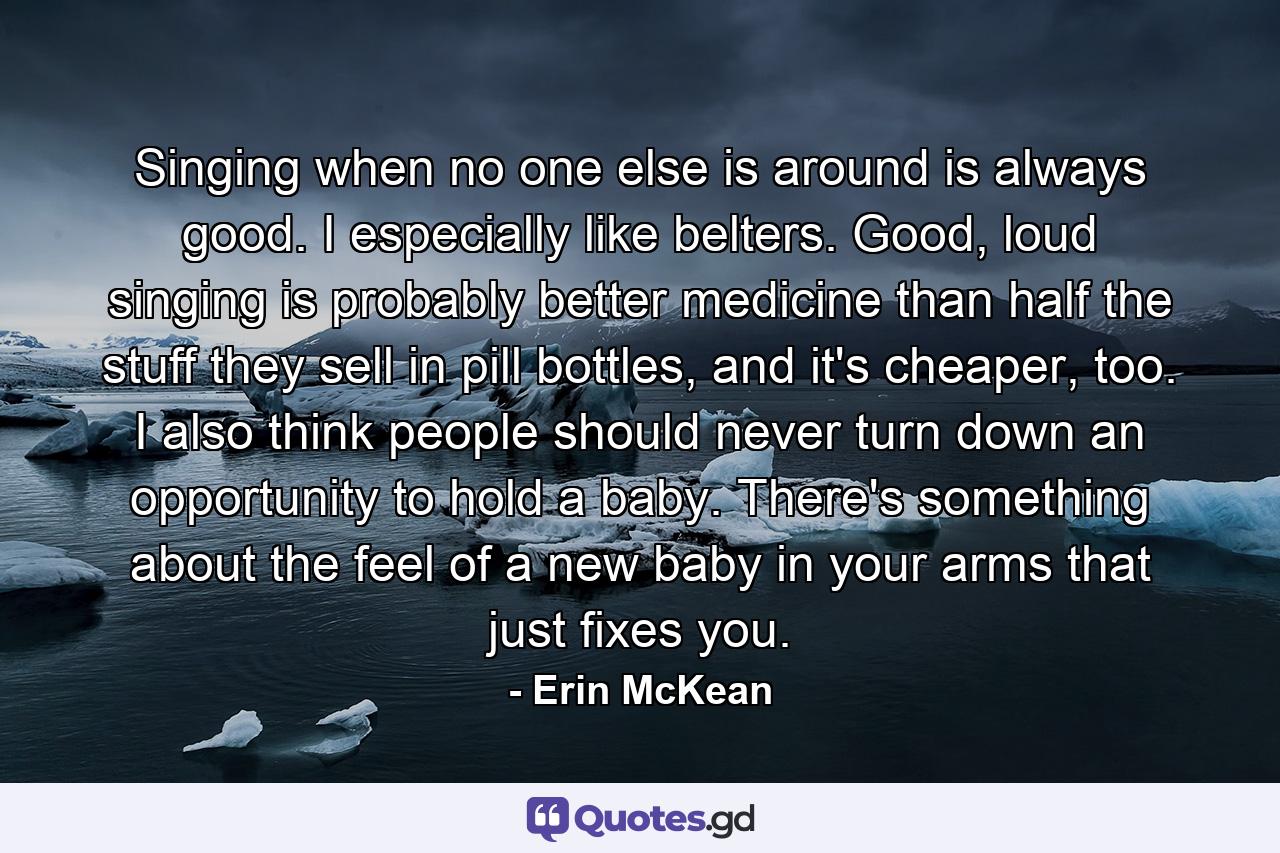 Singing when no one else is around is always good. I especially like belters. Good, loud singing is probably better medicine than half the stuff they sell in pill bottles, and it's cheaper, too. I also think people should never turn down an opportunity to hold a baby. There's something about the feel of a new baby in your arms that just fixes you. - Quote by Erin McKean