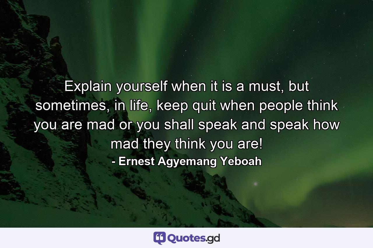 Explain yourself when it is a must, but sometimes, in life, keep quit when people think you are mad or you shall speak and speak how mad they think you are! - Quote by Ernest Agyemang Yeboah