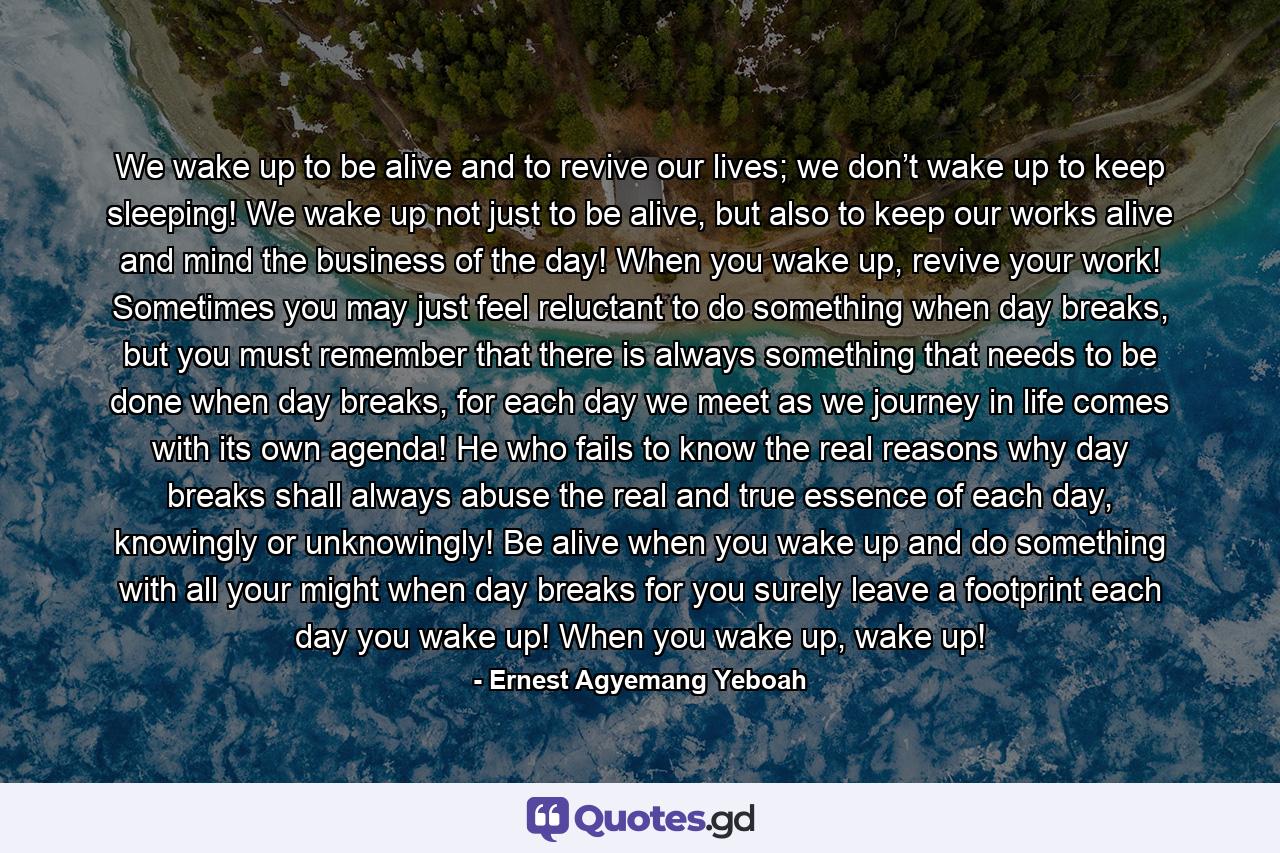 We wake up to be alive and to revive our lives; we don’t wake up to keep sleeping! We wake up not just to be alive, but also to keep our works alive and mind the business of the day! When you wake up, revive your work! Sometimes you may just feel reluctant to do something when day breaks, but you must remember that there is always something that needs to be done when day breaks, for each day we meet as we journey in life comes with its own agenda! He who fails to know the real reasons why day breaks shall always abuse the real and true essence of each day, knowingly or unknowingly! Be alive when you wake up and do something with all your might when day breaks for you surely leave a footprint each day you wake up! When you wake up, wake up! - Quote by Ernest Agyemang Yeboah