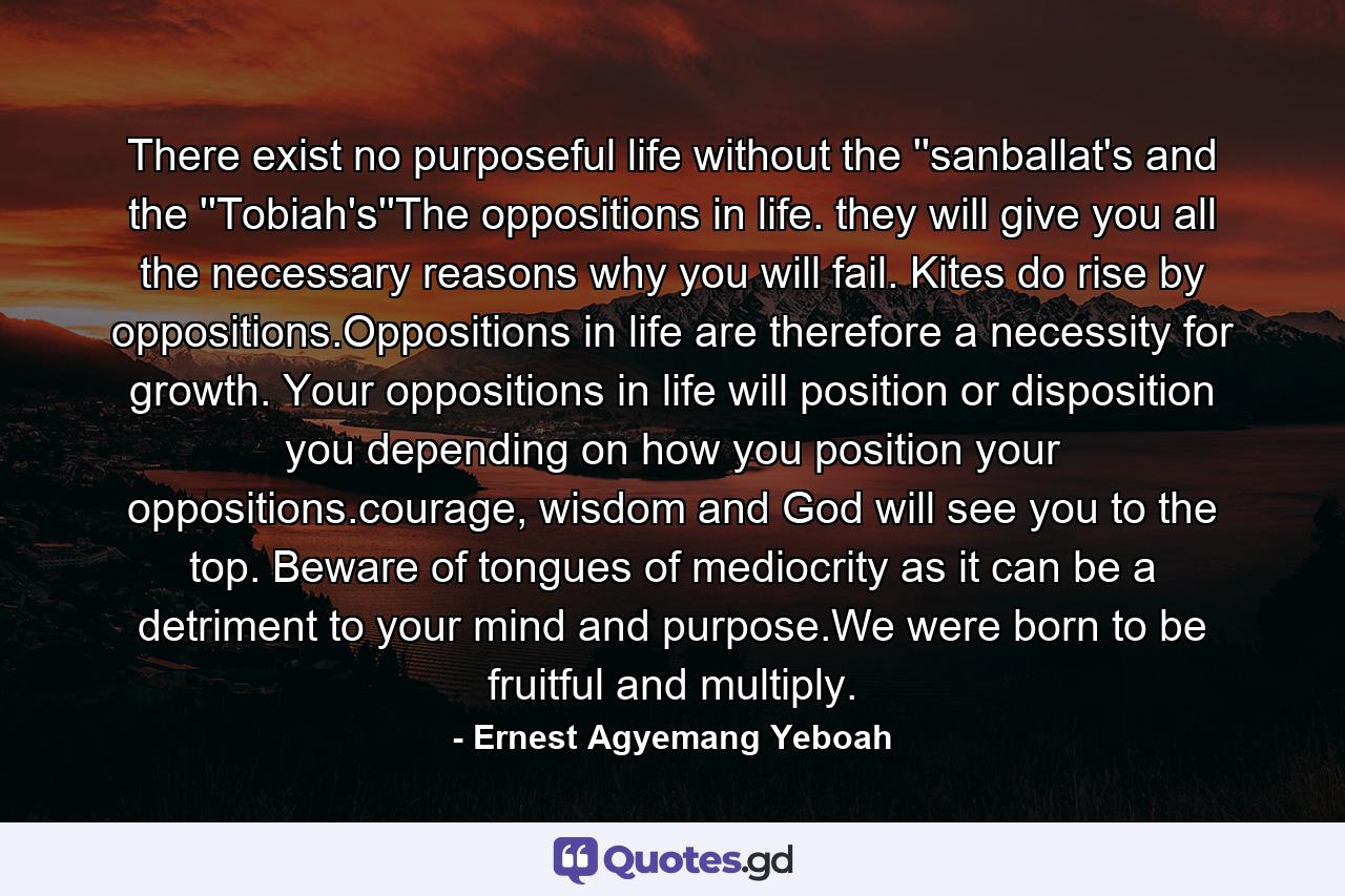 There exist no purposeful life without the ''sanballat's and the ''Tobiah's''The oppositions in life. they will give you all the necessary reasons why you will fail. Kites do rise by oppositions.Oppositions in life are therefore a necessity for growth. Your oppositions in life will position or disposition you depending on how you position your oppositions.courage, wisdom and God will see you to the top. Beware of tongues of mediocrity as it can be a detriment to your mind and purpose.We were born to be fruitful and multiply. - Quote by Ernest Agyemang Yeboah