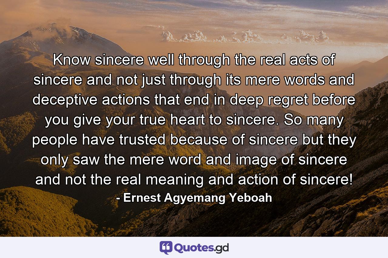 Know sincere well through the real acts of sincere and not just through its mere words and deceptive actions that end in deep regret before you give your true heart to sincere. So many people have trusted because of sincere but they only saw the mere word and image of sincere and not the real meaning and action of sincere! - Quote by Ernest Agyemang Yeboah