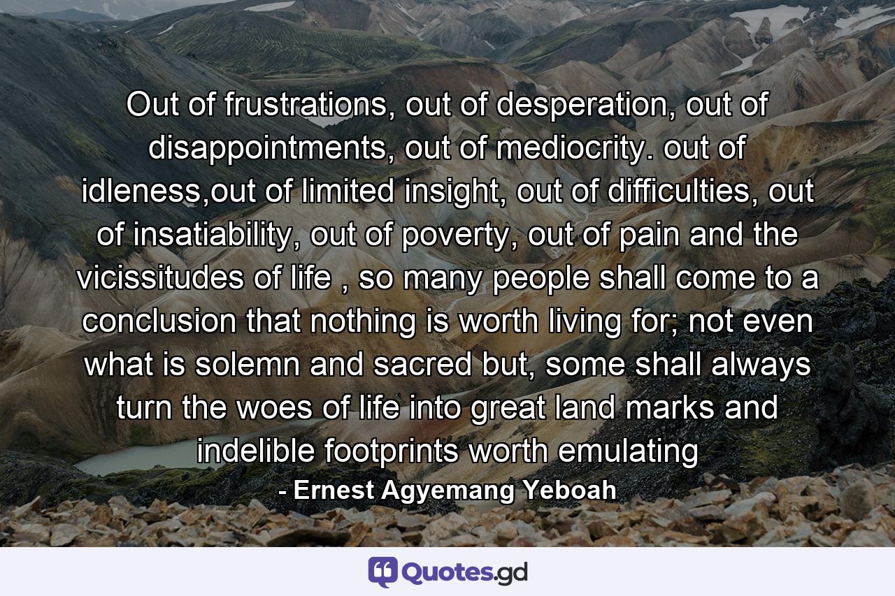 Out of frustrations, out of desperation, out of disappointments, out of mediocrity. out of idleness,out of limited insight, out of difficulties, out of insatiability, out of poverty, out of pain and the vicissitudes of life , so many people shall come to a conclusion that nothing is worth living for; not even what is solemn and sacred but, some shall always turn the woes of life into great land marks and indelible footprints worth emulating - Quote by Ernest Agyemang Yeboah