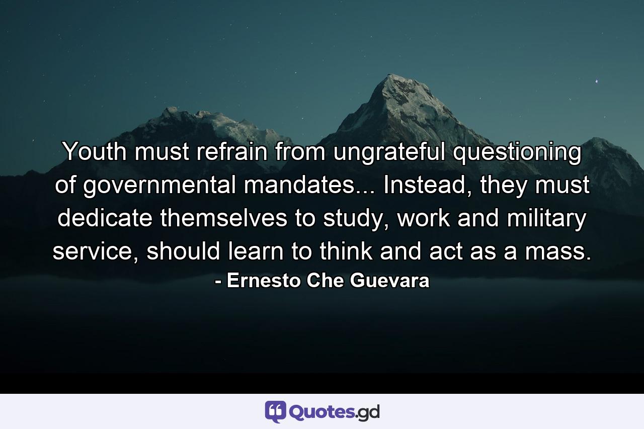 Youth must refrain from ungrateful questioning of governmental mandates... Instead, they must dedicate themselves to study, work and military service, should learn to think and act as a mass. - Quote by Ernesto Che Guevara