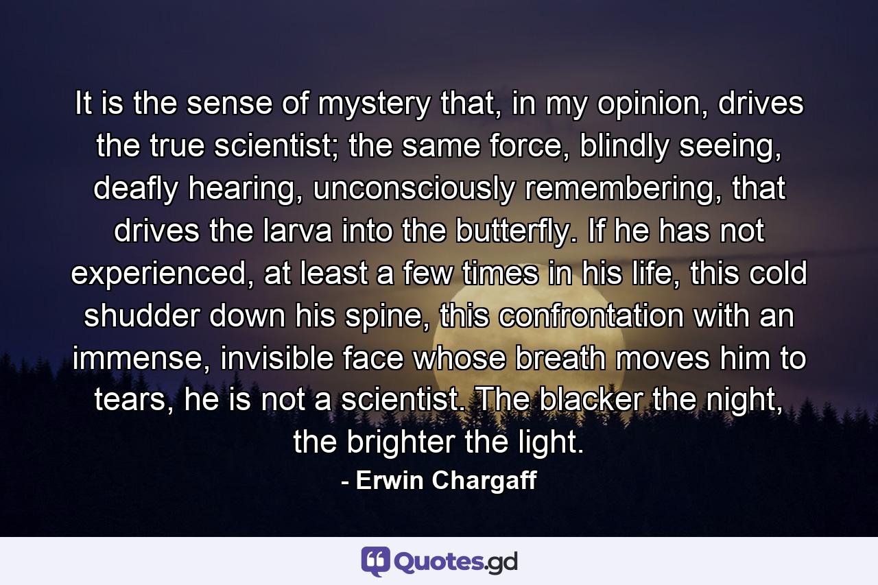 It is the sense of mystery that, in my opinion, drives the true scientist; the same force, blindly seeing, deafly hearing, unconsciously remembering, that drives the larva into the butterfly. If he has not experienced, at least a few times in his life, this cold shudder down his spine, this confrontation with an immense, invisible face whose breath moves him to tears, he is not a scientist. The blacker the night, the brighter the light. - Quote by Erwin Chargaff