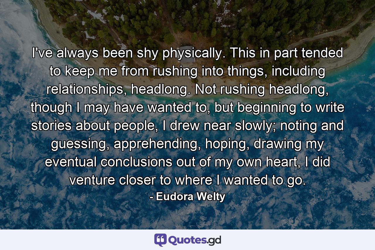 I've always been shy physically. This in part tended to keep me from rushing into things, including relationships, headlong. Not rushing headlong, though I may have wanted to, but beginning to write stories about people, I drew near slowly; noting and guessing, apprehending, hoping, drawing my eventual conclusions out of my own heart, I did venture closer to where I wanted to go. - Quote by Eudora Welty